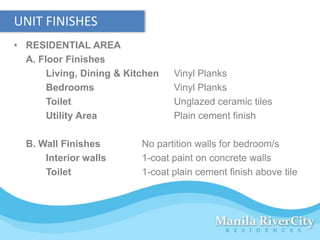 UNIT FINISHES
• RESIDENTIAL AREA
  A. Floor Finishes
       Living, Dining & Kitchen   Vinyl Planks
       Bedrooms                   Vinyl Planks
       Toilet                     Unglazed ceramic tiles
       Utility Area               Plain cement finish

  B. Wall Finishes         No partition walls for bedroom/s
      Interior walls       1-coat paint on concrete walls
      Toilet               1-coat plain cement finish above tile
 