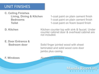 UNIT FINISHES
C. Ceiling Finishes
    Living, Dining & Kitchen      1-coat paint on plain cement finish
    Bedrooms                      1-coat paint on plain cement finish
    Toilet                        1-coat paint on ficem board finish

D. Kitchen                Kitchen counter top with sink & faucet. Under
                          counter cabinet door & overhead cabinet are
                          not included.

E. Door Entrance &
   Bedroom door           Solid finger jointed wood with sheet
                          laminated and solid wood core door
                          jambs plus casing

F. Windows                Aluminum windows
 