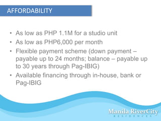 AFFORDABILITY


• As low as PHP 1.1M for a studio unit
• As low as PHP6,000 per month
• Flexible payment scheme (down payment –
  payable up to 24 months; balance – payable up
  to 30 years through Pag-IBIG)
• Available financing through in-house, bank or
  Pag-IBIG
 