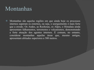 Montanhas Montanhas são aquelas regiões em que ainda hoje os processos internos superam os externos, ou seja, o soerguimento é mais forte que a erosão. Os Andes, as Rochosas, os Alpes, o Himalaia ainda apresentam falhamentos, terremotos e vulcanismos, demonstrando a forte atuação dos agentes internos. É comum, no entanto, considerar montanhas aquelas áreas que, mesmo antigas, apresentam altitudes superiores a 300 metros. 