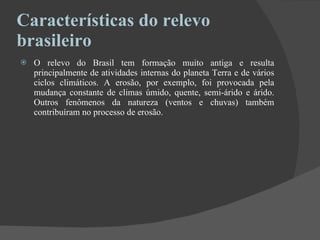 Características do relevo brasileiro  O relevo do Brasil tem formação muito antiga e resulta principalmente de atividades internas do planeta Terra e de vários ciclos climáticos. A erosão, por exemplo, foi provocada pela mudança constante de climas úmido, quente, semi-árido e árido. Outros fenômenos da natureza (ventos e chuvas) também contribuíram no processo de erosão. 