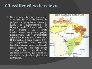 Classificações de relevo    Uma das classificações mais atuais é do ano de 1995, de autoria do geógrafo e pesquisador Jurandyr Ross, do Departamento de Geografia da USP (Universidade de São Paulo). Seu estudo fundamenta-se no grande projeto Radambrasil, um levantamento feito entre os anos de 1970 e 1985. O Radambrasil tirou diversas fotos da superfície do território brasileiro, através de um sofisticado radar acoplado em um avião. Jurandyr Ross estabelece 28 unidades de relevo, que podem ser divididas em planaltos, planícies e depressões.  