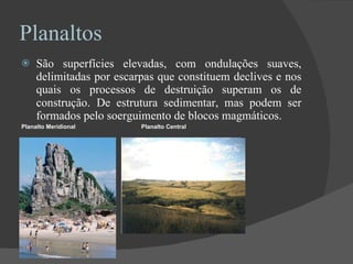 Planaltos São superfícies elevadas, com ondulações suaves, delimitadas por escarpas que constituem declives e nos quais os processos de destruição superam os de construção.   De estrutura sedimentar, mas podem ser formados pelo soerguimento de blocos magmáticos. Planalto Meridional  Planalto Central 