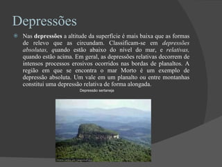 Depressões Nas  depressões  a altitude da superfície é mais baixa que as formas de relevo que as circundam. Classificam-se em  depressões absolutas, q uando estão abaixo do nível do mar, e  relativas,  quando estão acima. Em geral, as depressões relativas decorrem de intensos processos erosivos ocorridos nas bordas de planaltos. A região em que se encontra o mar Morto é um exemplo de depressão absoluta. Um vale em um planalto ou entre montanhas constitui uma depressão relativa de forma alongada. Depressão sertaneja 