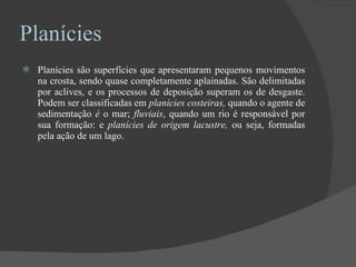 Planícies Planícies   são superfícies que apresentaram pequenos movimentos na crosta, sendo quase completamente aplainadas. São delimitadas por aclives, e os processos de deposição superam os de desgaste. Podem ser classificadas em  planícies costeiras,  quando o agente   de sedimentação  é  o mar;  fluviais , quando um rio é responsável por sua formação: e  planícies de origem lacustre,  ou seja, formadas pela ação de um lago. 