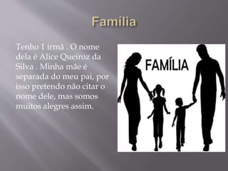 Tenho 1 irmã . O nome
dela é Alice Queiroz da
Silva . Minha mãe é
separada do meu pai, por
isso pretendo não citar o
nome dele, mas somos
muitos alegres assim.
 