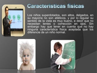 Los niños superdotados, son altos, delgados, en
su mayoría no son atléticos, y por lo regular su
sentido de la vista es muy bueno, e decir que no
necesitan lentes o corrección en ojos. Sin
embargo hay que tener en cuenta que no hay
ninguna característica física aceptada que los
diferencie de un niño normal.
 