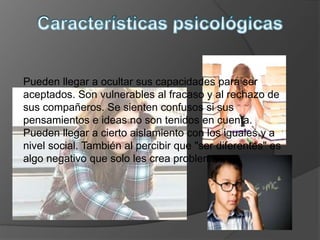 Pueden llegar a ocultar sus capacidades para ser
aceptados. Son vulnerables al fracaso y al rechazo de
sus compañeros. Se sienten confusos si sus
pensamientos e ideas no son tenidos en cuenta.
Pueden llegar a cierto aislamiento con los iguales y a
nivel social. También al percibir que "ser diferentes" es
algo negativo que solo les crea problemas.
 