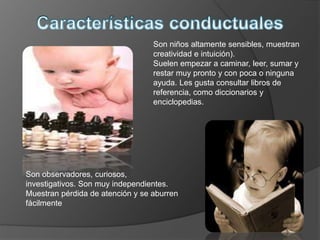 Son observadores, curiosos,
investigativos. Son muy independientes.
Muestran pérdida de atención y se aburren
fácilmente
Son niños altamente sensibles, muestran
creatividad e intuición).
Suelen empezar a caminar, leer, sumar y
restar muy pronto y con poca o ninguna
ayuda. Les gusta consultar libros de
referencia, como diccionarios y
enciclopedias.
 