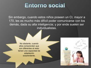 Sin embargo, cuando estos niños poseen un CI, mayor a
170, les es mucho más difícil poder comunicarse con los
demás, dada su alta inteligencia; y por ende suelen ser
individualistas.
No obstante, cuando
ellos comprenden que
son diferentes al resto
tienen una capacidad de
adaptación
sorprendente.
 