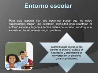 Para este aspecto hay dos opciones: puede que los niños
superdotados tengan una excelente capacidad para adaptarse al
entorno escolar y lleguen a ser los líderes de la clase, siendo que la
escuela no les representa ningún problema.
Logran buenas calificaciones
durante la primaria, aunque en
secundaria y preparatoria se
convierten en un problema
para los profesores.
 