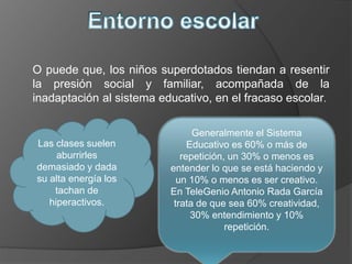 O puede que, los niños superdotados tiendan a resentir
la presión social y familiar, acompañada de la
inadaptación al sistema educativo, en el fracaso escolar.
Las clases suelen
aburrirles
demasiado y dada
su alta energía los
tachan de
hiperactivos.
Generalmente el Sistema
Educativo es 60% o más de
repetición, un 30% o menos es
entender lo que se está haciendo y
un 10% o menos es ser creativo.
En TeleGenio Antonio Rada García
trata de que sea 60% creatividad,
30% entendimiento y 10%
repetición.
 