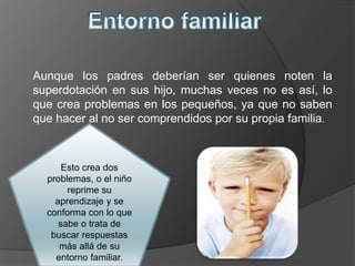 Aunque los padres deberían ser quienes noten la
superdotación en sus hijo, muchas veces no es así, lo
que crea problemas en los pequeños, ya que no saben
que hacer al no ser comprendidos por su propia familia.
Esto crea dos
problemas, o el niño
reprime su
aprendizaje y se
conforma con lo que
sabe o trata de
buscar respuestas
más allá de su
entorno familiar.
 
