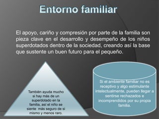 El apoyo, cariño y compresión por parte de la familia son
pieza clave en el desarrollo y desempeño de los niños
superdotados dentro de la sociedad, creando así la base
que sustente un buen futuro para el pequeño.
Si el ambiente familiar no es
receptivo y algo estimulante
intelectualmente, pueden llegar a
sentirse rechazados e
incomprendidos por su propia
familia.
También ayuda mucho
si hay más de un
superdotado en la
familia, así el niño se
siente más seguro de si
mismo y menos raro.
 