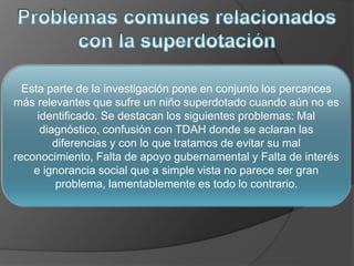 Esta parte de la investigación pone en conjunto los percances
más relevantes que sufre un niño superdotado cuando aún no es
identificado. Se destacan los siguientes problemas: Mal
diagnóstico, confusión con TDAH donde se aclaran las
diferencias y con lo que tratamos de evitar su mal
reconocimiento, Falta de apoyo gubernamental y Falta de interés
e ignorancia social que a simple vista no parece ser gran
problema, lamentablemente es todo lo contrario.
 