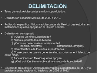 • Tema general: Adolescentes y niños superdotados.
• Delimitación espacial: México, de 2009 a 2012.
• Población específica: Niños y adolescentes de México, que estudian en
instituciones que los apoyan en el Distrito Federal.
• Delimitación conceptual:
a) ¿Qué es un niño superdotado?
b) Niños superdotados en México.
c) ¿Cómo se desenvuelven socialmente?
(familia, maestros, compañeros, amigos).
d) Características de los niños superdotados.
e) Consecuencias que se generan al no aprovechar el intelecto de
estos niños.
f) Asociaciones en México que los apoyan.
g) ¿Qué opinión tienen sobre sí mismos, y de la sociedad?
• Enunciado Resultante: “Adolescentes y niños superdotados del D.F., y el
problema de no explotar su intelecto del 2009 al 2012”
 