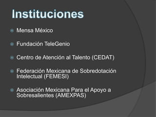  Mensa México
 Fundación TeleGenio
 Centro de Atención al Talento (CEDAT)
 Federación Mexicana de Sobredotación
Intelectual (FEMESI)
 Asociación Mexicana Para el Apoyo a
Sobresalientes (AMEXPAS)
 