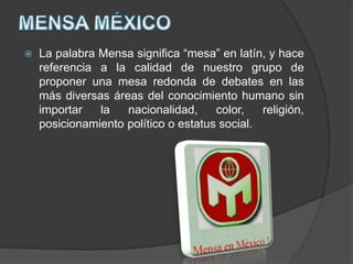  La palabra Mensa significa “mesa” en latín, y hace
referencia a la calidad de nuestro grupo de
proponer una mesa redonda de debates en las
más diversas áreas del conocimiento humano sin
importar la nacionalidad, color, religión,
posicionamiento político o estatus social.
 