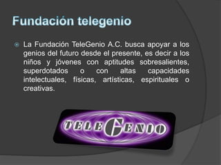 La Fundación TeleGenio A.C. busca apoyar a los
genios del futuro desde el presente, es decir a los
niños y jóvenes con aptitudes sobresalientes,
superdotados o con altas capacidades
intelectuales, físicas, artísticas, espirituales o
creativas.
 