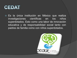  Es la única institución en México que realiza
investigaciones científicas en los niños
superdotados. Esto como una labor de innovación
educativa y de responsabilidad social tanto con
padres de familia como con niños superdotados.
 