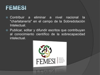  Contribuir a eliminar a nivel nacional la
"charlatanería" en el campo de la Sobredotación
Intelectual.
 Publicar, editar y difundir escritos que contribuyan
al conocimiento científico de la sobrecapacidad
intelectual.
 