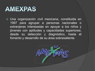  Una organización civil mexicana, constituida en
1997 para agrupar a personas nacionales o
extranjeras interesadas en apoyar a los niños y
jóvenes con aptitudes y capacidades superiores;
desde su detección y diagnóstico, hasta el
fomento y desarrollo de su área sobresaliente.
 