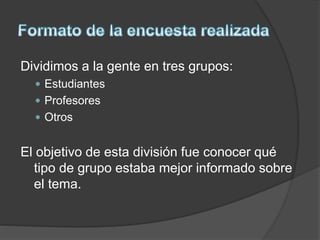 Dividimos a la gente en tres grupos:
 Estudiantes
 Profesores
 Otros
El objetivo de esta división fue conocer qué
tipo de grupo estaba mejor informado sobre
el tema.
 