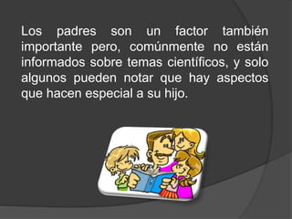 Los padres son un factor también
importante pero, comúnmente no están
informados sobre temas científicos, y solo
algunos pueden notar que hay aspectos
que hacen especial a su hijo.
 