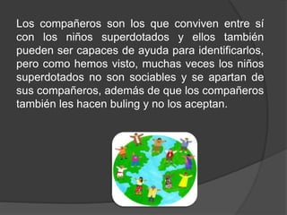 Los compañeros son los que conviven entre sí
con los niños superdotados y ellos también
pueden ser capaces de ayuda para identificarlos,
pero como hemos visto, muchas veces los niños
superdotados no son sociables y se apartan de
sus compañeros, además de que los compañeros
también les hacen buling y no los aceptan.
 