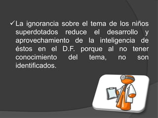 La ignorancia sobre el tema de los niños
superdotados reduce el desarrollo y
aprovechamiento de la inteligencia de
éstos en el D.F. porque al no tener
conocimiento del tema, no son
identificados.
 