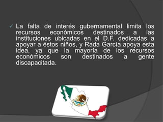  La falta de interés gubernamental limita los
recursos económicos destinados a las
instituciones ubicadas en el D.F. dedicadas a
apoyar a éstos niños, y Rada García apoya esta
idea, ya que la mayoría de los recursos
económicos son destinados a gente
discapacitada.
 