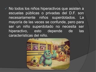  No todos los niños hiperactivos que asisten a
escuelas públicas o privadas del D.F. son
necesariamente niños superdotados. La
mayoría de las veces se confunde, pero para
ser un niño superdotado no necesita ser
hiperactivo, esto depende de las
características del niño.
 