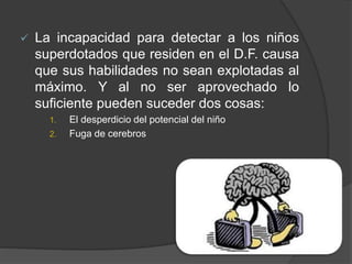  La incapacidad para detectar a los niños
superdotados que residen en el D.F. causa
que sus habilidades no sean explotadas al
máximo. Y al no ser aprovechado lo
suficiente pueden suceder dos cosas:
1. El desperdicio del potencial del niño
2. Fuga de cerebros
 