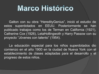 Galton con su obra “HeredityGenius”, inició el estudio de
estos superdotados en EEUU. Posteriormente se han
publicado trabajos como los de Terman en California (1921),
Catherine Cox (1926), LetaHollingwoth y Harry Passow con su
proyecto “Jóvenes con talento” (1954).
La educación especial para los niños superdotados dio
comienzo en el año 1900 en la ciudad de Nueva York con el
establecimiento de clases adaptadas para el desarrollo y el
progreso de estos niños.
 