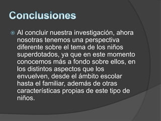  Al concluir nuestra investigación, ahora
nosotras tenemos una perspectiva
diferente sobre el tema de los niños
superdotados, ya que en este momento
conocemos más a fondo sobre ellos, en
los distintos aspectos que los
envuelven, desde el ámbito escolar
hasta el familiar, además de otras
características propias de este tipo de
niños.
 