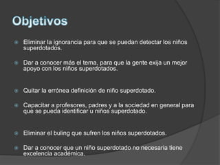  Eliminar la ignorancia para que se puedan detectar los niños
superdotados.
 Dar a conocer más el tema, para que la gente exija un mejor
apoyo con los niños superdotados.
 Quitar la errónea definición de niño superdotado.
 Capacitar a profesores, padres y a la sociedad en general para
que se pueda identificar u niños superdotado.
 Eliminar el buling que sufren los niños superdotados.
 Dar a conocer que un niño superdotado no necesaria tiene
excelencia académica.
 
