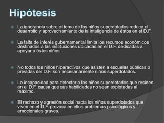  La ignorancia sobre el tema de los niños superdotados reduce el
desarrollo y aprovechamiento de la inteligencia de éstos en el D.F.
 La falta de interés gubernamental limita los recursos económicos
destinados a las instituciones ubicadas en el D.F. dedicadas a
apoyar a éstos niños.
 No todos los niños hiperactivos que asisten a escuelas públicas o
privadas del D.F. son necesariamente niños superdotados.
 La incapacidad para detectar a los niños superdotados que residen
en el D.F. causa que sus habilidades no sean explotadas al
máximo.
 El rechazo y agresión social hacia los niños superdotados que
viven en el D.F. provoca en ellos problemas psicológicos y
emocionales graves.
 