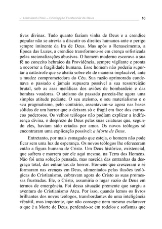 J. Herculano Pires – Concepção Existencial de Deus 10
tivas divinas. Tudo quanto faziam vinha de Deus e a crendice
popular não se atrevia a discutir os direitos humanos ante o perigo
sempre iminente da Ira de Deus. Mas após o Renascimento, a
Época das Luzes, a crendice transformou-se em crença sofisticada
pelas racionalizações abusivas. O homem moderno escorava a sua
fé no conceito hebraico da Providência, sempre vigilante e pronta
a socorrer a fragilidade humana. Esse homem não poderia supor-
tar a catástrofe que se abatia sobre ele de maneira implacável, ante
a mudez comprometedora do Céu. Sua razão aprimorada conde-
nava o passado e jamais supusera possível a sua ressurreição
brutal, sob as asas metálicas dos aviões de bombardeio e das
bombas voadoras. O ateísmo do passado parecia-lhe agora uma
simples atitude pedante. O seu ateísmo, o seu materialismo e o
seu pragmatismo, pelo contrário, assentavam-se agora nas bases
sólidas de um horror que o deixara só e frágil em face dos carras-
cos poderosos. Os velhos teólogos não podiam explicar a indife-
rença divina, o desprezo de Deus pelas suas criaturas que, segun-
do eles, haviam sido criadas por amor. Os novos teólogos só
encontraram uma explicação possível: a Morte de Deus.
Entretanto, por mais esmagado que esteja, o homem não pode
ficar sem uma luz de esperança. Os novos teólogos lhe ofereceram
então a figura humana de Cristo. Um Deus histórico, existencial,
que sofrera e morrera por ele aqui mesmo, na Terra dos Homens.
Não foi uma solução pensada, mas nascida das entranhas da des-
graça total, das entranhas do horror. Homens que cresceram e se
formaram nas crenças em Deus, alimentados pelas ilusões teoló-
gicas do Cristianismo, cobravam agora do Cristo as suas promes-
sas frustradas. Ele, o Cristo, assumiria o lugar vazio de Deus em
termos de emergência. Foi dessa situação premente que surgiu a
aventura do Cristianismo Ateu. Por isso, quando lemos os livros
brilhantes dos novos teólogos, transbordantes de uma inteligência
vibrátil, mas impotente, que não consegue nem mesmo esclarecer
o que é a Morte de Deus, perdendo-se em rodeios e sofismas que
 