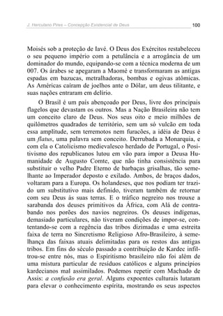 J. Herculano Pires – Concepção Existencial de Deus 100
Moisés sob a proteção de Iavé. O Deus dos Exércitos restabeleceu
o seu pequeno império com a petulância e a arrogância de um
dominador do mundo, equipando-se com a técnica moderna de um
007. Os árabes se apegaram a Maomé e transformaram as antigas
espadas em bazucas, metralhadoras, bombas e ogivas atômicas.
As Américas caíram de joelhos ante o Dólar, um deus tilitante, e
suas nações entraram em delírio.
O Brasil é um país abençoado por Deus, livre dos principais
flagelos que devastam os outros. Mas a Nação Brasileira não tem
um conceito claro de Deus. Nos seus oito e meio milhões de
quilômetros quadrados de território, sem um só vulcão em toda
essa amplitude, sem terremotos nem furacões, a idéia de Deus é
um flatus, uma palavra sem conceito. Derrubada a Monarquia, e
com ela o Catolicismo medievalesco herdado de Portugal, o Posi-
tivismo dos republicanos lutou em vão para impor a Deusa Hu-
manidade de Augusto Comte, que não tinha consistência para
substituir o velho Padre Eterno de barbaças grisalhas, tão seme-
lhante ao Imperador deposto e exilado. Ambos, de braços dados,
voltaram para a Europa. Os holandeses, que nos podiam ter trazi-
do um substitutivo mais definido, tiveram também de retornar
com seu Deus às suas terras. E o tráfico negreiro nos trouxe a
sarabanda dos deuses primitivos da África, com Alá de contra-
bando nos porões dos navios negreiros. Os deuses indígenas,
demasiado particulares, não tiveram condições de impor-se, con-
tentando-se com a regência das tribos dizimadas e uma estreita
faixa de terra no Sincretismo Religioso Afro-Brasileiro, à seme-
lhança das faixas atuais delimitadas para os restos das antigas
tribos. Em fins do século passado a contribuição de Kardec infil-
trou-se entre nós, mas o Espiritismo brasileiro não foi além de
uma mistura particular de resíduos católicos e alguns princípios
kardecianos mal assimilados. Podemos repetir com Machado de
Assis: a confusão era geral. Alguns expoentes culturais lutaram
para elevar o conhecimento espírita, mostrando os seus aspectos
 