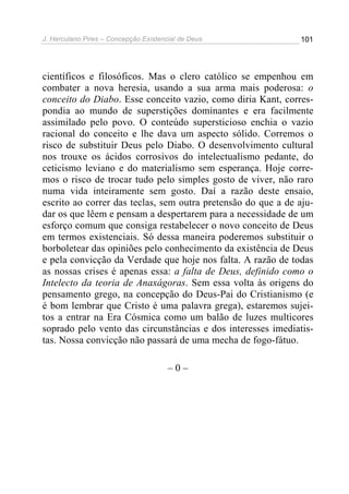 J. Herculano Pires – Concepção Existencial de Deus 101
científicos e filosóficos. Mas o clero católico se empenhou em
combater a nova heresia, usando a sua arma mais poderosa: o
conceito do Diabo. Esse conceito vazio, como diria Kant, corres-
pondia ao mundo de superstições dominantes e era facilmente
assimilado pelo povo. O conteúdo supersticioso enchia o vazio
racional do conceito e lhe dava um aspecto sólido. Corremos o
risco de substituir Deus pelo Diabo. O desenvolvimento cultural
nos trouxe os ácidos corrosivos do intelectualismo pedante, do
ceticismo leviano e do materialismo sem esperança. Hoje corre-
mos o risco de trocar tudo pelo simples gosto de viver, não raro
numa vida inteiramente sem gosto. Daí a razão deste ensaio,
escrito ao correr das teclas, sem outra pretensão do que a de aju-
dar os que lêem e pensam a despertarem para a necessidade de um
esforço comum que consiga restabelecer o novo conceito de Deus
em termos existenciais. Só dessa maneira poderemos substituir o
borboletear das opiniões pelo conhecimento da existência de Deus
e pela convicção da Verdade que hoje nos falta. A razão de todas
as nossas crises é apenas essa: a falta de Deus, definido como o
Intelecto da teoria de Anaxágoras. Sem essa volta às origens do
pensamento grego, na concepção do Deus-Pai do Cristianismo (e
é bom lembrar que Cristo é uma palavra grega), estaremos sujei-
tos a entrar na Era Cósmica como um balão de luzes multicores
soprado pelo vento das circunstâncias e dos interesses imediatis-
tas. Nossa convicção não passará de uma mecha de fogo-fátuo.
– 0 –
 
