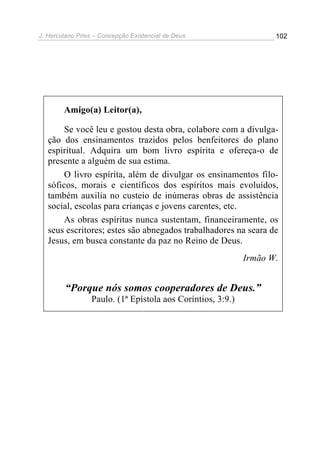 J. Herculano Pires – Concepção Existencial de Deus 102
Amigo(a) Leitor(a),
Se você leu e gostou desta obra, colabore com a divulga-
ção dos ensinamentos trazidos pelos benfeitores do plano
espiritual. Adquira um bom livro espírita e ofereça-o de
presente a alguém de sua estima.
O livro espírita, além de divulgar os ensinamentos filo-
sóficos, morais e científicos dos espíritos mais evoluídos,
também auxilia no custeio de inúmeras obras de assistência
social, escolas para crianças e jovens carentes, etc.
As obras espíritas nunca sustentam, financeiramente, os
seus escritores; estes são abnegados trabalhadores na seara de
Jesus, em busca constante da paz no Reino de Deus.
Irmão W.
“Porque nós somos cooperadores de Deus.”
Paulo. (1ª Epístola aos Coríntios, 3:9.)
 