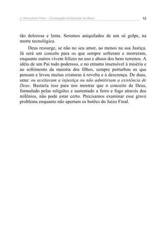 J. Herculano Pires – Concepção Existencial de Deus 12
tão dolorosa e lenta. Seremos aniquilados de um só golpe, na
morte tecnológica.
Deus ressurge, se não no seu amor, ao menos na sua Justiça.
Já será um consolo para os que sempre sofreram e morreram,
enquanto outros vivem felizes no uso e abuso dos bens terrenos. A
idéia de um Pai todo poderoso, e no entanto insensível à miséria e
ao sofrimento da maioria dos filhos, sempre perturbou os que
pensam e levou muitas criaturas à revolta e à descrença. De duas,
uma: ou aceitavam a injustiça ou não admitiriam a existência de
Deus. Bastaria isso para nos mostrar que o conceito de Deus,
formulado pelas religiões e sustentado a ferro e fogo através dos
milênios, não pode estar certo. Precisamos examinar esse grave
problema enquanto não apertam os botões do Juízo Final.
 