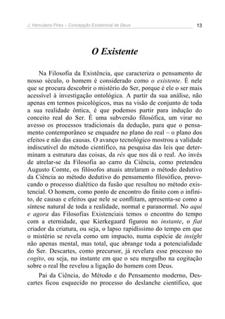 J. Herculano Pires – Concepção Existencial de Deus 13
O Existente
Na Filosofia da Existência, que caracteriza o pensamento de
nosso século, o homem é considerado como o existente. É nele
que se procura descobrir o mistério do Ser, porque é ele o ser mais
acessível à investigação ontológica. A partir da sua análise, não
apenas em termos psicológicos, mas na visão de conjunto de toda
a sua realidade ôntica, é que podemos partir para indução do
conceito real do Ser. É uma subversão filosófica, um virar no
avesso os processos tradicionais da dedução, para que o pensa-
mento contemporâneo se enquadre no plano do real – o plano dos
efeitos e não das causas. O avanço tecnológico mostrou a validade
indiscutível do método científico, na pesquisa das leis que deter-
minam a estrutura das coisas, da rés que nos dá o real. Ao invés
de atrelar-se da Filosofia ao carro da Ciência, como pretendeu
Augusto Comte, os filósofos atuais atrelaram o método dedutivo
da Ciência ao método dedutivo do pensamento filosófico, provo-
cando o processo dialético da fusão que resultou no método exis-
tencial. O homem, como ponto de encontro do finito com o infini-
to, de causas e efeitos que nele se conflitam, apresenta-se como a
síntese natural de toda a realidade, normal e paranormal. No aqui
e agora das Filosofias Existenciais temos o encontro do tempo
com a eternidade, que Kierkegaard figurou no instante, o fiat
criador da criatura, ou seja, o lapso rapidíssimo do tempo em que
o mistério se revela como um impacto, numa espécie de insight
não apenas mental, mas total, que abrange toda a potencialidade
do Ser. Descartes, como precursor, já revelara esse processo no
cogito, ou seja, no instante em que o seu mergulho na cogitação
sobre o real lhe revelou a ligação do homem com Deus.
Pai da Ciência, do Método e do Pensamento moderno, Des-
cartes ficou esquecido no processo do deslanche científico, que
 