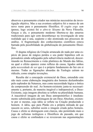 J. Herculano Pires – Concepção Existencial de Deus 14
absorveu o pensamento criador nas minúcias necessárias da inves-
tigação objetiva. Mas a sua aventura subjetiva foi o marco de um
novo rumo para o pensamento filosófico. O cogito ergo sum
(penso, logo existo) foi o abre-te Sésamo da Nova Filosofia.
Graças a ele, o pensamento moderno libertou-se das amarras
tradicionais para agir com desembaraço na investigação de uma
realidade que é una, seqüente e não atomizada nos processos de
análise. A fragmentação dos conhecimentos científicos estava
barrada pela possibilidade da globalização do pensamento filosó-
fico.
O dogma religioso da Criação arrancada do nada por uma es-
pécie de passe de mágica perdeu o seu poder hipnótico sob os
pensadores ainda subjugados pela subserviência medieval, descor-
tinando no Renascimento a visão platônica do Mundo das Idéias,
na qual o efeito aparece como reflexo da causa, ligados ambos
pela necessidade de ser que é o próprio fundamento do Ser em si
mesmo. Todas as figurações absurdas da Teologia caíram no
ridículo, como simples invenções.
Resulta daí a concepção existencial de Deus, entendido este
não mais como elaboração imaginária dos homens deslumbrados
pelo esplendor da Natureza, mas como necessidade lógica e ôntica
da compreensão do real. Ao homem-existente junta-se necessari-
amente e, portanto, de maneira inegável e indispensável, o Deus-
Existente, cuja imagem absoluta se reflete na pluralidade humana.
A inaceitável imagem de um Deus antropomórfico é imediata-
mente substituída pela antiimagem de um Deus Absoluto, existen-
te por si mesmo, cuja idéia se reflete na Criação produzindo o
homem. A idéia, que para Platão era a própria mônada de que
nascem os seres, substitui assim a imagem criada pelos homens.
Causa e efeito se distinguem com clareza, não permitindo mais o
jogo de sofismas teológicos e filosóficos do passado, em que
causa e efeito se confundem e se revezavam nas argumentações
 