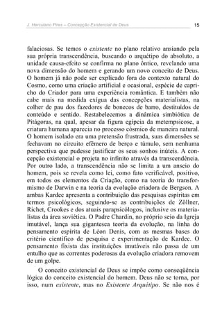 J. Herculano Pires – Concepção Existencial de Deus 15
falaciosas. Se temos o existente no plano relativo ansiando pela
sua própria transcendência, buscando o arquétipo do absoluto, a
unidade causa-efeito se confirma no plano ôntico, revelando uma
nova dimensão do homem e gerando um novo conceito de Deus.
O homem já não pode ser explicado fora do contexto natural do
Cosmo, como uma criação artificial e ocasional, espécie de capri-
cho do Criador para uma experiência romântica. E também não
cabe mais na medida exígua das concepções materialistas, na
colher de pau dos fazedores de bonecos de barro, destituídos de
conteúdo e sentido. Restabelecemos a dinâmica simbiótica de
Pitágoras, na qual, apesar da figura egípcia da metempsicose, a
criatura humana aparecia no processo cósmico de maneira natural.
O homem isolado era uma pretensão frustrada, suas dimensões se
fechavam no circuito efêmero de berço e túmulo, sem nenhuma
perspectiva que pudesse justificar os seus sonhos inúteis. A con-
cepção existencial o projeta no infinito através da transcendência.
Por outro lado, a transcendência não se limita a um anseio do
homem, pois se revela como lei, como fato verificável, positivo,
em todos os elementos da Criação, como na teoria do transfor-
mismo de Darwin e na teoria da evolução criadora de Bergson. A
ambas Kardec apresenta a contribuição das pesquisas espíritas em
termos psicológicos, seguindo-se as contribuições de Zöllner,
Richet, Crookes e dos atuais parapsicólogos, inclusive os materia-
listas da área soviética. O Padre Chardin, no próprio seio da Igreja
imutável, lança sua gigantesca teoria da evolução, na linha do
pensamento espírita de Léon Denis, com as mesmas bases do
critério científico de pesquisa e experimentação de Kardec. O
pensamento fixista das instituições imutáveis não passa de um
entulho que as correntes poderosas da evolução criadora removem
de um golpe.
O conceito existencial de Deus se impõe como conseqüência
lógica do conceito existencial do homem. Deus não se torna, por
isso, num existente, mas no Existente Arquétipo. Se não nos é
 