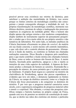 J. Herculano Pires – Concepção Existencial de Deus 16
possível provar essa existência nas retortas da Química, para
satisfazer a ambição das mentalidades de fichário, isso ocorre
porque os limites estreitos da metodologia científica não conse-
guiram e jamais conseguirão abranger a totalidade do real. As
próprias transformações da metodologia científica, mormente nos
últimos decênios, mostram de sobejo a inadequação dos processos
empíricos às exigências da realidade global. Mas o homem não
dispõe apenas das antigas retortas e dos modernos computadores;
dispõe também do instrumento superior do pensamento perquiri-
dor e criador que o leva muito além do seu próprio sensório e das
tentativas de laboratório. Por outro lado, os métodos analíticos da
Ciência funcionam eficazmente no plano do sensível, da matéria
em sua ilusão concreta; e assim mesmo sob controle matemático,
o que vale dizer sob o controle abstrato do pensamento. Alienan-
do-se à ilusão da matéria, os cientistas se fecham nas chamadas
realizações concretas. Disso Resulta o desprezo pelo metafísico,
para o que muito contribui a ilusão mística dos chamados homens
de Deus, como se todos os homens não fossem de Deus. A mente
ilusória, fascinada pelas aparências, apega-se a elas e rejeita as
intuições de uma visão superior da realidade. A hipnose do fenô-
meno produz a alienação do homem ao sensório, frustrando-lhe a
percepção do número, da causa primária que é a própria essência
do fenômeno. O próprio Kant negou-se a penetrar no mistério da
clarividência de Swedenborg, apesar das provas espontâneas e
evidentes que teve em mãos, e demarcou rigidamente os limites
da Ciência, no campo da dialética sensorial, como se a função da
Ciência não fosse precisamente a de conquistar os domínios do
mistério. É por isso que o progresso material caracteriza nosso
século, com a supremacia esmagadora do progresso material sobre
o moral e o espiritual. Não obstante, o avanço das pesquisas cien-
tíficas rompeu a barreira kantiana no próprio campo da Física,
quando esta teve de penetrar no mistério da constituição da maté-
ria, que se desfez nas mãos dos cientistas em átomos e partículas
 