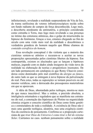 J. Herculano Pires – Concepção Existencial de Deus 17
infinitesimais, revelando a realidade surpreendente do Véu de Ísis,
da trama sutilíssima de vetores inframicroscópicos tecida sobre
um fundo radiante de campos de força desconhecida. Logo mais,
a descoberta atordoante da antimatéria, a princípio considerada
como estranha à Terra, mas logo mais revelando a sua presença
no íntimo das estruturas atômicas, deu o golpe de misericórdia na
hipnose do fenômeno. Graças a isso, estamos chegando ao fim do
século com uma visão mais real da realidade e descobrimos a
verdadeira grandeza do homem naquilo que Rhine chamou de
conteúdo extrafísico do homem.
Essa revolução conceptual é tão violenta que a maioria dos
cientistas sentem-se atônitos e recusam-se a aceitar as novas
proposições apresentadas pelos cientistas libertos da hipnose. Em
contrapartida, existem os alucinados que se lançam a hipóteses
malucas, jogando com os dados ainda inseguros da visão nova da
realidade na elaboração de teorias e prognósticos insensatos. De
um lado permanecem em catalepsia os que Remy Chauvin consi-
derou como dominados pelo mal científico da alergia ao futuro,
de outro lado os que se entregam à nova hipnose da pulverização
do real. Para estes, todas as suposições se tornam possíveis ou até
mesmo verídicas, ante a derrocada dos pressupostos materialistas
em que se apoiavam.
A idéia de Deus, abastardada pelos teólogos, mostra-se mais
do que nunca inaceitável. Mas a ordem, a precisão absoluta, a
inteligência orientadora e reguladora que se manifesta nas estrutu-
ras do real, a conotação das hipóstases de Plotino na organicidade
cósmica exigem o conceito científico de Deus como fonte genéti-
ca e estruturadora de toda a realidade. A existência de Deus não é
mais uma questão teológica, aleatória, mas uma exigência cientí-
fica da coerência do pensamento. Confirma-se a proposição carte-
siana de que tirar Deus do Universo é como tirar o Sol do sistema
Solar. Cairíamos no caos. nenhum pensamento sobre a realidade
 