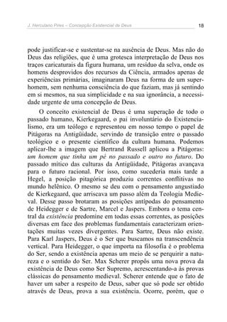 J. Herculano Pires – Concepção Existencial de Deus 18
pode justificar-se e sustentar-se na ausência de Deus. Mas não do
Deus das religiões, que é uma grotesca interpretação de Deus nos
traços caricaturais da figura humana, um resíduo da selva, onde os
homens desprovidos dos recursos da Ciência, armados apenas de
experiências primárias, imaginaram Deus na forma de um super-
homem, sem nenhuma consciência do que faziam, mas já sentindo
em si mesmos, na sua simplicidade e na sua ignorância, a necessi-
dade urgente de uma concepção de Deus.
O conceito existencial de Deus é uma superação de todo o
passado humano, Kierkegaard, o pai involuntário do Existencia-
lismo, era um teólogo e representou em nosso tempo o papel de
Pitágoras na Antigüidade, servindo de transição entre o passado
teológico e o presente científico da cultura humana. Podemos
aplicar-lhe a imagem que Bertrand Russell aplicou a Pitágoras:
um homem que tinha um pé no passado e outro no futuro. Do
passado mítico das culturas da Antigüidade, Pitágoras avançava
para o futuro racional. Por isso, como sucederia mais tarde a
Hegel, a posição pitagórica produziu correntes conflitivas no
mundo helênico. O mesmo se deu com o pensamento angustiado
de Kierkegaard, que arriscava um passo além da Teologia Medie-
val. Desse passo brotaram as posições antípodas do pensamento
de Heidegger e de Sartre, Marcel e Jaspers. Embora o tema cen-
tral da existência predomine em todas essas correntes, as posições
diversas em face dos problemas fundamentais caracterizam orien-
tações muitas vezes divergentes. Para Sartre, Deus não existe.
Para Karl Jaspers, Deus é o Ser que buscamos na transcendência
vertical. Para Heidegger, o que importa na filosofia é o problema
do Ser, sendo a existência apenas um meio de se perquirir a natu-
reza e o sentido do Ser. Max Scherer propôs uma nova prova da
existência de Deus como Ser Supremo, acrescentando-a às provas
clássicas do pensamento medieval. Scherer entende que o fato de
haver um saber a respeito de Deus, saber que só pode ser obtido
através de Deus, prova a sua existência. Ocorre, porém, que o
 