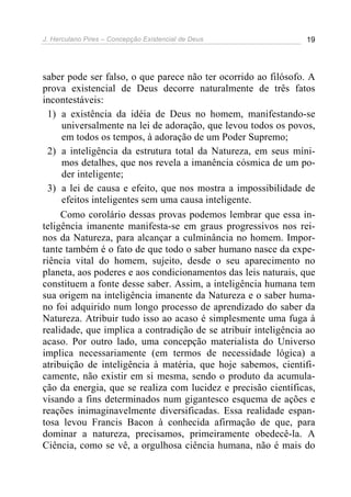 J. Herculano Pires – Concepção Existencial de Deus 19
saber pode ser falso, o que parece não ter ocorrido ao filósofo. A
prova existencial de Deus decorre naturalmente de três fatos
incontestáveis:
1) a existência da idéia de Deus no homem, manifestando-se
universalmente na lei de adoração, que levou todos os povos,
em todos os tempos, à adoração de um Poder Supremo;
2) a inteligência da estrutura total da Natureza, em seus míni-
mos detalhes, que nos revela a imanência cósmica de um po-
der inteligente;
3) a lei de causa e efeito, que nos mostra a impossibilidade de
efeitos inteligentes sem uma causa inteligente.
Como corolário dessas provas podemos lembrar que essa in-
teligência imanente manifesta-se em graus progressivos nos rei-
nos da Natureza, para alcançar a culminância no homem. Impor-
tante também é o fato de que todo o saber humano nasce da expe-
riência vital do homem, sujeito, desde o seu aparecimento no
planeta, aos poderes e aos condicionamentos das leis naturais, que
constituem a fonte desse saber. Assim, a inteligência humana tem
sua origem na inteligência imanente da Natureza e o saber huma-
no foi adquirido num longo processo de aprendizado do saber da
Natureza. Atribuir tudo isso ao acaso é simplesmente uma fuga à
realidade, que implica a contradição de se atribuir inteligência ao
acaso. Por outro lado, uma concepção materialista do Universo
implica necessariamente (em termos de necessidade lógica) a
atribuição de inteligência à matéria, que hoje sabemos, cientifi-
camente, não existir em si mesma, sendo o produto da acumula-
ção da energia, que se realiza com lucidez e precisão científicas,
visando a fins determinados num gigantesco esquema de ações e
reações inimaginavelmente diversificadas. Essa realidade espan-
tosa levou Francis Bacon à conhecida afirmação de que, para
dominar a natureza, precisamos, primeiramente obedecê-la. A
Ciência, como se vê, a orgulhosa ciência humana, não é mais do
 