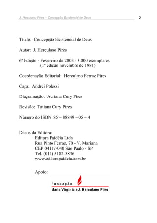 J. Herculano Pires – Concepção Existencial de Deus 2
Título: Concepção Existencial de Deus
Autor: J. Herculano Pires
6ª Edição - Fevereiro de 2003 - 3.000 exemplares
(1ª edição novembro de 1981)
Coordenação Editorial: Herculano Ferraz Pires
Capa: Andrei Polessi
Diagramação: Adriana Cury Pires
Revisão: Tatiana Cury Pires
Número do ISBN 85 – 88849 – 05 – 4
Dados da Editora:
Editora Paidéia Ltda
Rua Pinto Ferraz, 70 - V. Mariana
CEP 04117-040 São Paulo - SP
Tel. (011) 5182-5836
www.editorapaideia.com.br
Apoio:
 